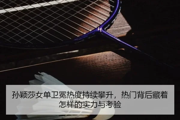 孙颖莎女单卫冕热度持续攀升，热门背后藏着怎样的实力与考验