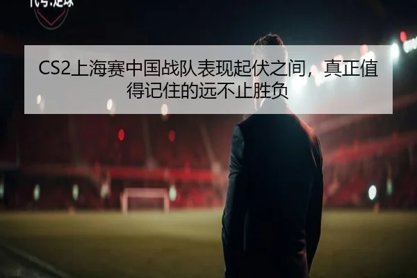 CS2上海赛中国战队表现起伏之间，真正值得记住的远不止胜负